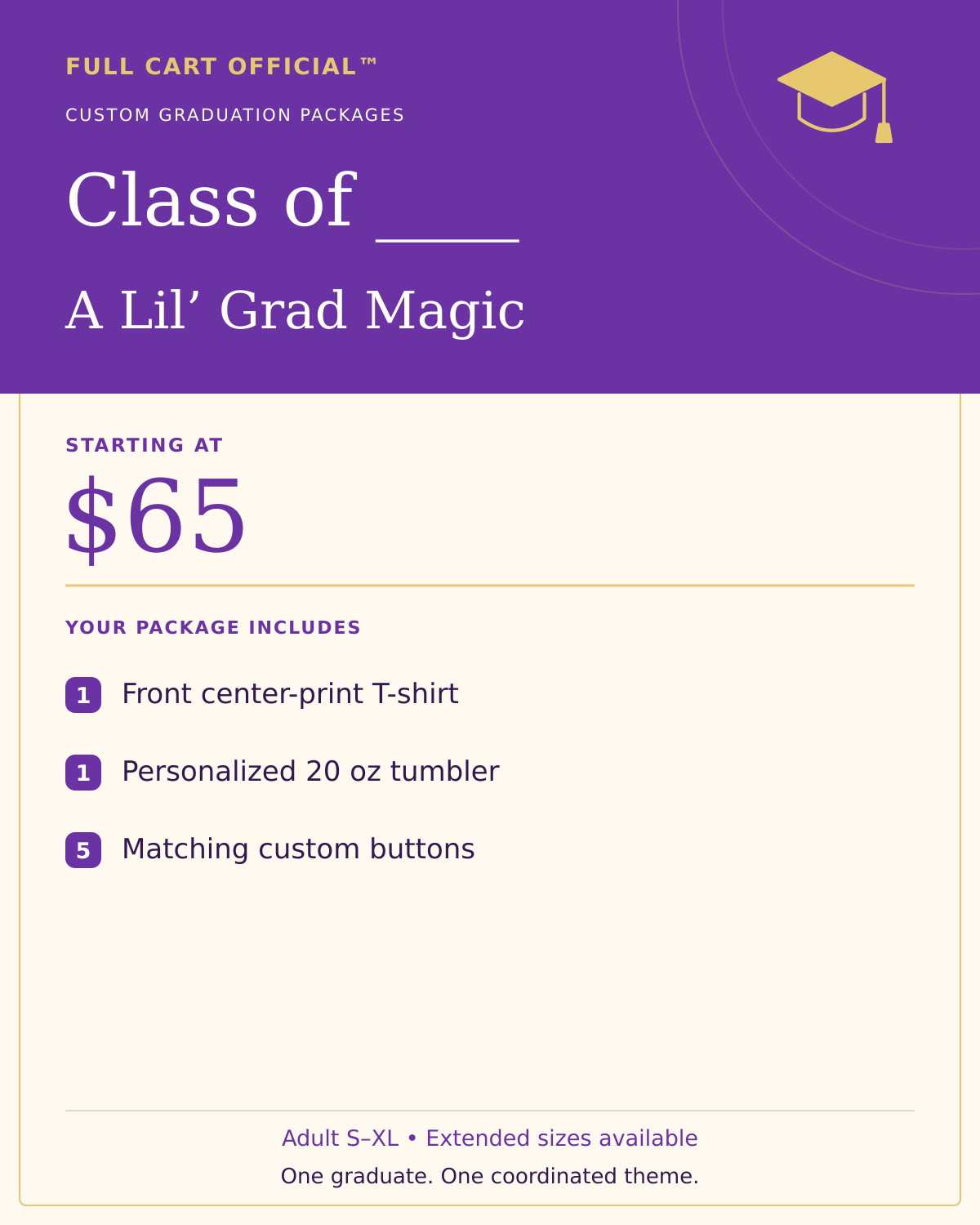 Full Cart Official Class of ____ A Lil’ Grad Magic package, starting at $65. 1 Front center-print T-shirt; 1 Personalized 20 oz tumbler; 5 Matching custom buttons.