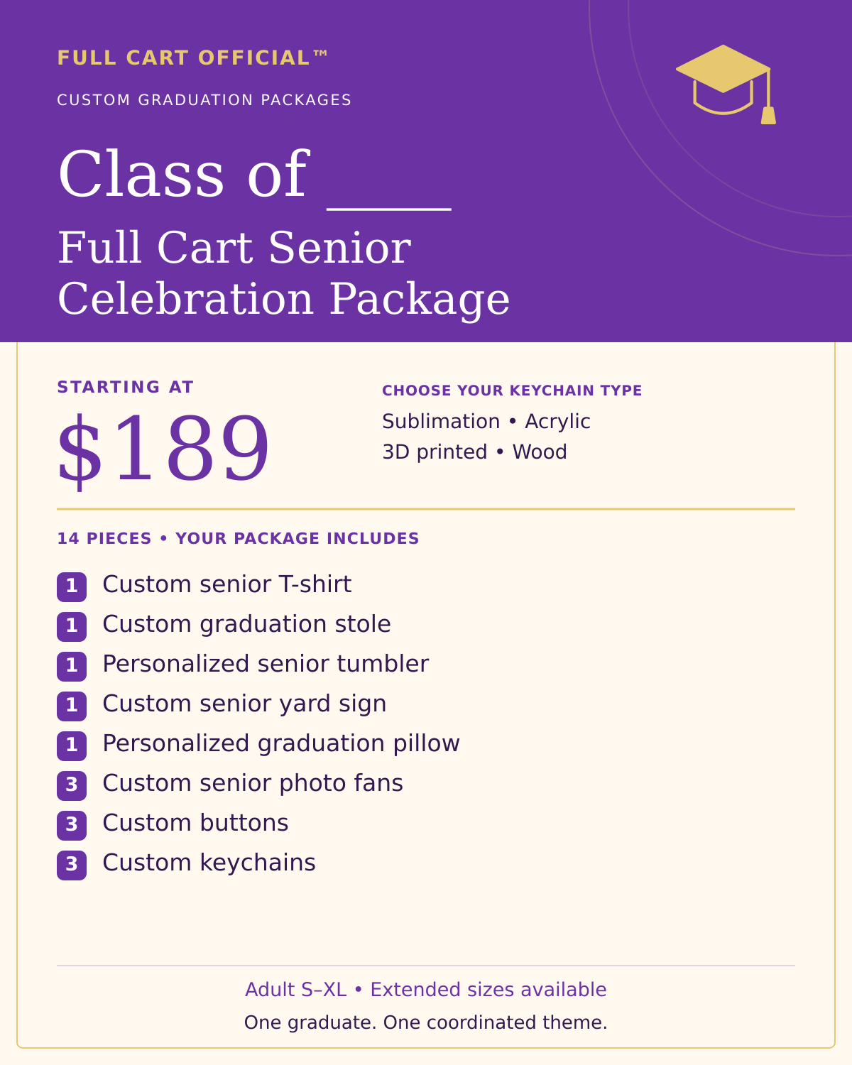Full Cart Official Class of ____ Full Cart Senior Celebration Package, 14 pieces, starting at $189. 1 Custom senior T-shirt; 1 Custom graduation stole; 1 Personalized senior tumbler; 1 Custom senior yard sign; 1 Personalized graduation pillow; 3 Custom senior photo fans; 3 Custom buttons; 3 Custom keychains. Keychain choices: Sublimation, Acrylic, 3D printed, Wood.