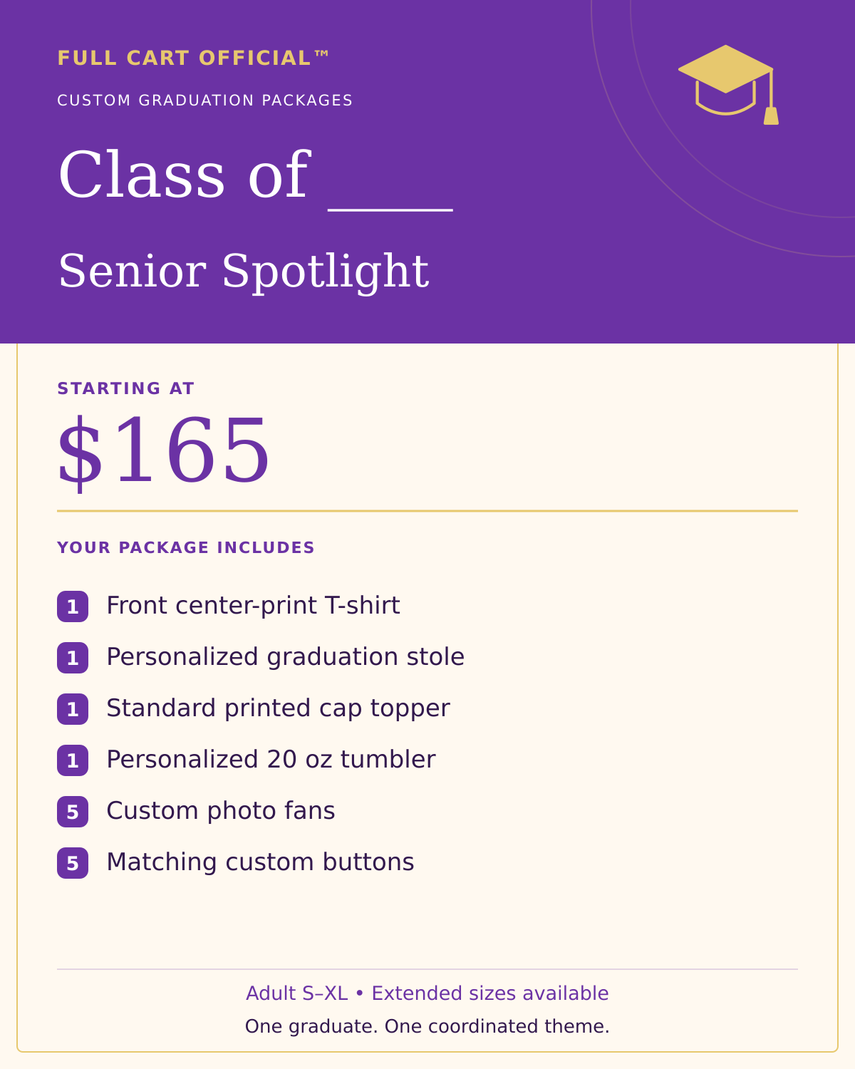 Full Cart Official Class of ____ Senior Spotlight package, starting at $165. 1 Front center-print T-shirt; 1 Personalized graduation stole; 1 Standard printed cap topper; 1 Personalized 20 oz tumbler; 5 Custom photo fans; 5 Matching custom buttons.