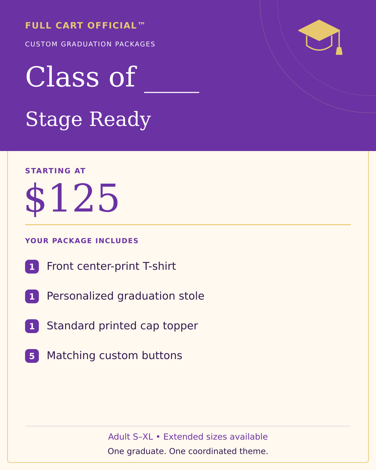 Full Cart Official Class of ____ Stage Ready package, starting at $125. 1 Front center-print T-shirt; 1 Personalized graduation stole; 1 Standard printed cap topper; 5 Matching custom buttons.