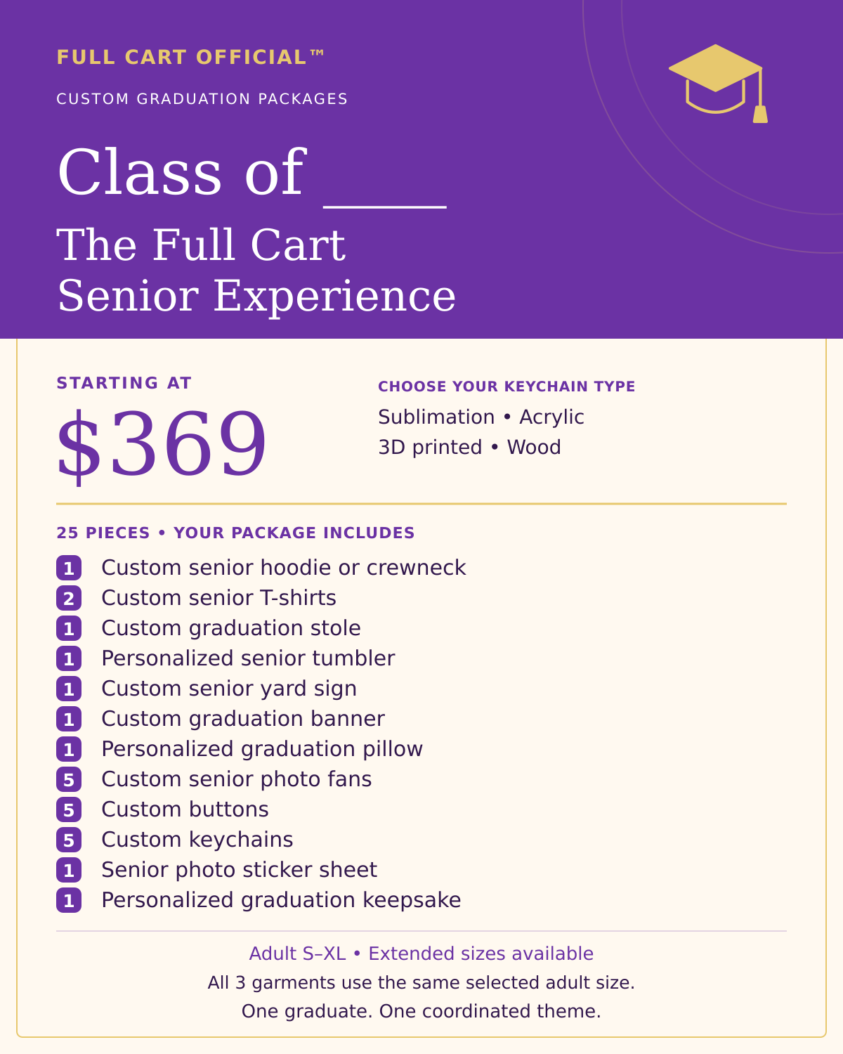 Full Cart Official Class of ____ The Full Cart Senior Experience, 25 pieces, starting at $369. 1 Custom senior hoodie or crewneck; 2 Custom senior T-shirts; 1 Custom graduation stole; 1 Personalized senior tumbler; 1 Custom senior yard sign; 1 Custom graduation banner; 1 Personalized graduation pillow; 5 Custom senior photo fans; 5 Custom buttons; 5 Custom keychains; 1 Senior photo sticker sheet; 1 Personalized graduation keepsake. Keychain choices: Sublimation, Acrylic, 3D printed, Wood.