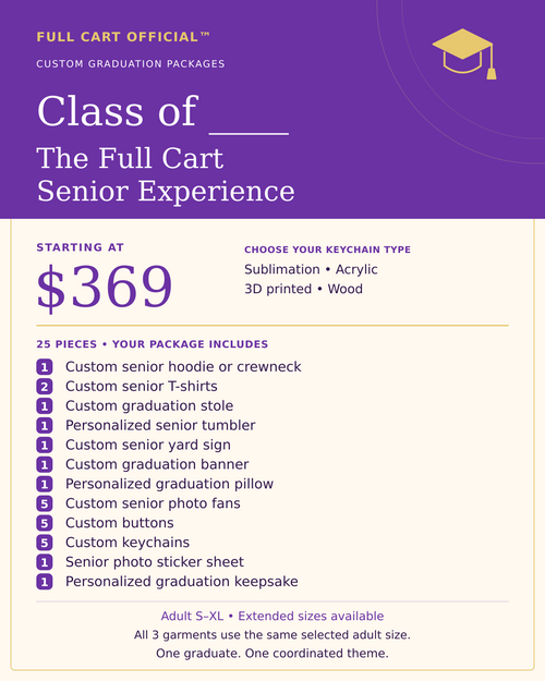 Full Cart Official Class of ____ The Full Cart Senior Experience, 25 pieces, starting at $369. 1 Custom senior hoodie or crewneck; 2 Custom senior T-shirts; 1 Custom graduation stole; 1 Personalized senior tumbler; 1 Custom senior yard sign; 1 Custom graduation banner; 1 Personalized graduation pillow; 5 Custom senior photo fans; 5 Custom buttons; 5 Custom keychains; 1 Senior photo sticker sheet; 1 Personalized graduation keepsake. Keychain choices: Sublimation, Acrylic, 3D printed, Wood.