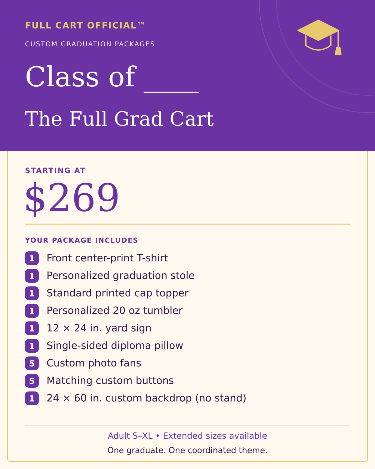 Full Cart Official Class of ____ The Full Grad Cart package, starting at $269. 1 Front center-print T-shirt; 1 Personalized graduation stole; 1 Standard printed cap topper; 1 Personalized 20 oz tumbler; 1 12 × 24 in. yard sign; 1 Single-sided diploma pillow; 5 Custom photo fans; 5 Matching custom buttons; 1 24 × 60 in. custom backdrop (no stand).
